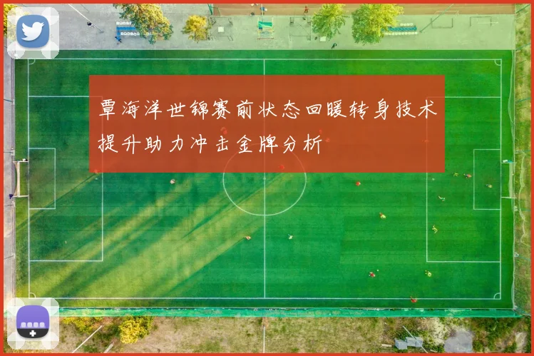 覃海洋世锦赛前状态回暖转身技术提升助力冲击金牌分析